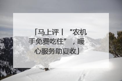 马上评丨“农机手免费吃住”，暖心服务助夏收